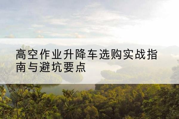 武陵源升降车怎么选-高空作业升降车选购实战指南与避坑要点
