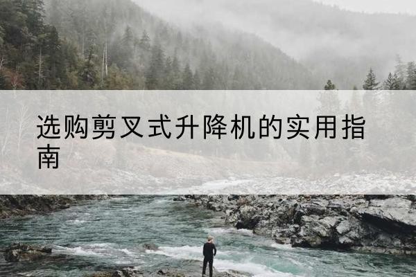 武陵源剪叉式升降机怎么选-选购剪叉式升降机的实用指南