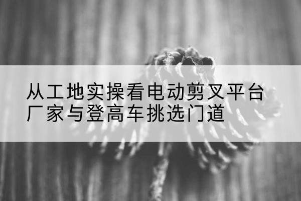 武陵源电动剪叉升降平台厂家-从工地实操看电动剪叉平台厂家与登高车挑选门道