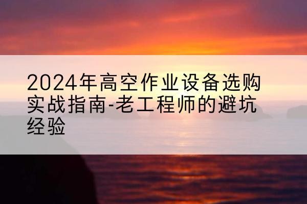 武陵源高空作业升降机厂家推荐-2024年高空作业设备选购实战指南-老工程师的避坑经验