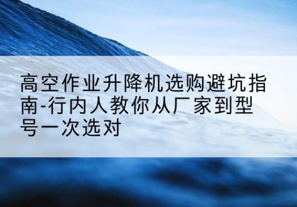 武陵源升降平台厂家-高空作业升降机选购避坑指南-行内人教你从厂家到型号一次选对