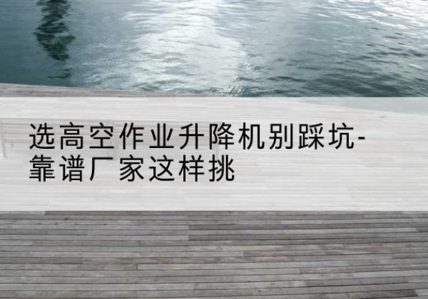 武陵源剪叉式升降机厂家-选高空作业升降机别踩坑-靠谱厂家这样挑