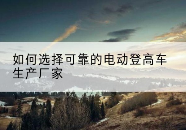 武陵源电动登高车厂家-如何选择可靠的电动登高车生产厂家