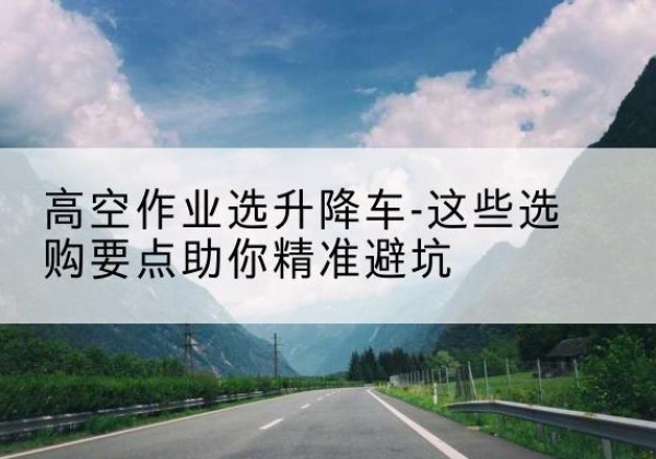 武陵源升降车厂家-高空作业选升降车-这些选购要点助你*避坑