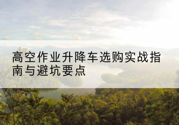 武陵源升降车怎么选-高空作业升降车选购实战指南与避坑要点