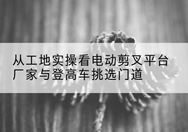 武陵源电动剪叉升降平台厂家-从工地实操看电动剪叉平台厂家与登高车挑选门道