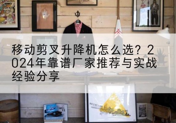 武陵源升降平台厂家推荐-移动剪叉升降机怎么选？2024年靠谱厂家推荐与实战经验分享