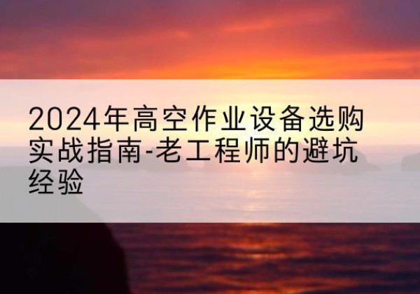 武陵源高空作业升降机厂家推荐-2024年高空作业设备选购实战指南-老工程师的避坑经验